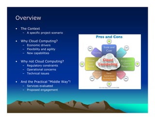 Overview
•   The Context
     – A specific project scenario


•   Why Cloud Computing?
     – Economic drivers
     – Flexibility and agility
     – New capabilities


•   Why not Cloud Computing?
     – Regulatory constraints
     – Operational concerns
     – Technical issues


•   And the Practical “Middle Way”!
     – Services evaluated
     – Proposed engagement
 