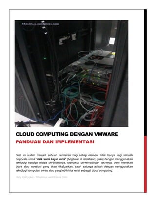 Saat ini sudah menjadi sebuah pemikiran bagi setiap elemen, tidak hanya bagi sebuah
corporate untuk ‘naik kuda kejar kuda’ (begitulah di istilahkan) yakni dengan menggunakan
teknologi sebagai media perantaranya. Mengikuti perkembangan teknologi demi menekan
biaya atau investasi yang akan dikeluarkan, salah satunya adalah dengan menggunakan
teknologi komputasi awan atau yang lebih kita kenal sebagai cloud computing.
Hary Cahyono - tifosilinux.wordpress.com
CLOUD COMPUTING DENGAN VMWARE
PANDUAN DAN IMPLEMENTASI
 