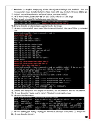 9
12. Kemudian kita siapkan image yang sudah siap digunakan sebagai VM/ instance. Disini kita
menggunakan image dari Ubuntu Karmic Koala mesin i386 atau ubuntu-9.10-rc-uec-i386.tar.gz.
13. Unggah kembali image tersebut ke /home/<nama_hostname>/ di CC.
14. ~# cd /home/<nama_hostname>/ && tar –zxvf ubuntu-9.10-rc-uec-i386.tar.gz
15. Akan tampak beberapa file hasil ekstraksi seperti berikut:
16. Dimana file initial ramdisk diatas merupakan loader dari image.
17. ~# uec-publish-tarball –R karmic-uec-i386-initrd-virtual Ubuntu-9.10-rc-uec-i386.tar.gz mybucket
i386
18. Dimana ‘emi’ merupakan euca engine dari machine, ‘eri’ untuk ramdisk dan ‘eki’ untuk kernel.
19. ~# euca-deregister <euca_engine_name> # jika ingin me-deregister image
20. ~# euca-describe-images
21. ~# euca-add-keypair mykey > mykey.priv # membuat pasangan kunci antara CC dengan NC
22. ~# euca-describe-keypairs
 