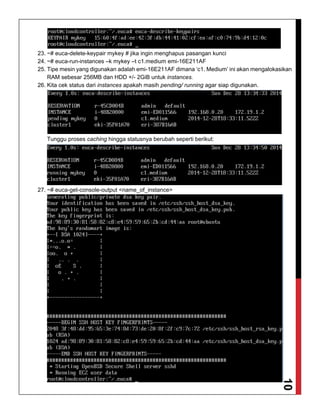 10
23. ~# euca-delete-keypair mykey # jika ingin menghapus pasangan kunci
24. ~# euca-run-instances –k mykey –t c1.medium emi-16E211AF
25. Tipe mesin yang digunakan adalah emi-16E211AF dimana ‘c1. Medium’ ini akan mengalokasikan
RAM sebesar 256MB dan HDD +/- 2GiB untuk instances.
26. Kita cek status dari instances apakah masih pending/ running agar siap digunakan.
Tunggu proses caching hingga statusnya berubah seperti berikut:
27. ~# euca-get-console-output <name_of_instance>
 