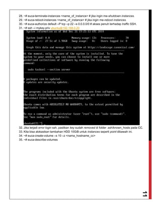 11
28. ~# euca-terminate-instances <name_of_instance> # jika ingin me-shutdown instances.
29. ~# euca-reboot-instances <name_of_instance> # jika ingin me-reboot instances.
30. ~# euca-authorize default –P tcp –p 22 –s 0.0.0.0/0 # akses penuh terhadap traffic SSH.
31. ~# ssh –i mykey.priv ubuntu@192.168.0.20
32. Jika terjadi error login ssh, pastikan key sudah removed di folder .ssh/known_hosts pada CC.
33. Kita bisa alokasikan tambahan HDD 10GiB untuk instances seperti point dibawah ini.
34. ~# euca-create-volume –s 10 –z <nama_hostname_cc>
35. ~# euca-describe-volumes
 