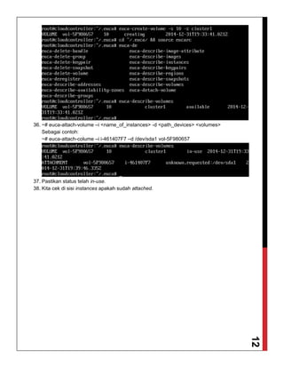 12
36. ~# euca-attach-volume –i <name_of_instances> -d <path_devices> <volumes>
Sebagai contoh:
~# euca-attach-colume –i i-461407F7 –d /dev/sda1 vol-5F980657
37. Pastikan status telah in-use.
38. Kita cek di sisi instances apakah sudah attached.
 