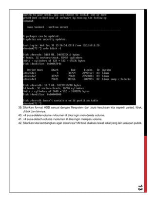 13
39. Silahkan format HDD sesuai dengan filesystem dan tools kesukaan kita seperti parted, fdisk,
cfdisk dan lainnya.
40. ~# euca-delete-volume <vloume> # Jika ingin men-delete volume.
41. ~# euca-detach-volume <volume> # Jika ingin melepas volume.
42. Silahkan kita kembangkan agar instances/ VM bisa diakses lewat lokal yang lain ataupun publik.
 