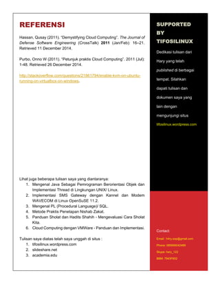 14
REFERENSI
Hassan, Qusay (2011). “Demystifying Cloud Computing”. The Journal of
Defense Software Engineering (CrossTalk) 2011 (Jan/Feb): 16–21.
Retrieved 11 December 2014.
Purbo, Onno W (2011). “Petunjuk praktis Cloud Computing”. 2011 (Jul):
1-48. Retrieved 26 December 2014.
http://stackoverflow.com/questions/21861794/enable-kvm-on-ubuntu-
running-on-virtualbox-on-windows.
Lihat juga beberapa tulisan saya yang diantaranya:
1. Mengenal Java Sebagai Pemrograman Berorientasi Objek dan
Implementasi Thread di Lingkungan UNIX/ Linux.
2. Implementasi SMS Gateway dengan Kannel dan Modem
WAVECOM di Linux OpenSuSE 11.2.
3. Mengenal PL (Procedural Language)/ SQL.
4. Metode Praktis Penetapan Nishab Zakat.
5. Panduan Sholat dan Hadits Shahih - Mengevaluasi Cara Sholat
Kita.
6. Cloud Computing dengan VMWare - Panduan dan Implementasi.
Tulisan saya diatas telah saya unggah di situs :
1. tifosilinux.wordpress.com
2. slideshare.net
3. academia.edu
SUPPORTED
BY
TIFOSILINUX
Dedikasi tulisan dari
Hary yang telah
published di berbagai
tempat. Silahkan
dapati tulisan dan
dokumen saya yang
lain dengan
mengunjungi situs
tifosilinux.wordpress.com
Contact:
Email : h4ry.oop@gmail.com
Phone: 085695042489
Skype: hary_122
BBM: 7943F602
 