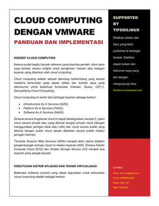 1
CLOUD COMPUTING
DENGAN VMWARE
PANDUAN DAN IMPLEMENTASI
KONSEP CLOUD COMPUTING
Karena sudah begitu banyak referensi yang bisa kita peroleh, disini akan
saya berikan secara singkat untuk pengertian, macam atau kategori
layanan yang diberikan oleh cloud computing.
Cloud computing adalah sebuah teknologi berkembang yang secara
metafora bersumber pada aspek utilitas dan sumber daya yang
dikonsumsi untuk keperluan komputasi (Hassan, Qusay. (2011).
Demystifying Cloud Computing).
Cloud computing ini terdiri dari berbagai layanan sebagai berikut:
 Infrastructure As A Services (IAAS).
 Platform As A Services (PAAS).
 Software As A Services (SAAS).
Dimana secara fungsional cloud ini dapat dikategorikan menjadi 2, yakni
cloud secara private atau yang dikenal dengan private cloud (dengan
menggunakan jaringan lokal atau LAN) dan cloud secara publik yang
dikenal dengan public cloud (akses diberikan secara publik melalui
jaringan internet).
Ternyata Amazon Web Services (AWS) menjadi aktor utama didalam
pengembangan konsep cloud ini melalui layanan IAAS. Dimana Elastic
Compute Cloud (EC2) dan Simple Storage Service (S3) menjadi dua
layanan yang sangat populer.
KEBUTUHAN SISTEM APLIKASI DAN TEKNIK VIRTUALISASI
Beberapa software product yang dapat digunakan untuk kebutuhan
cloud computing adalah sebagai berikut:
SUPPORTED
BY
TIFOSILINUX
Dedikasi tulisan dari
Hary yang telah
published di berbagai
tempat. Silahkan
dapati tulisan dan
dokumen saya yang
lain dengan
mengunjungi situs
tifosilinux.wordpress.com
Contact:
Email : h4ry.oop@gmail.com
Phone: 085695042489
Skype: hary_122
BBM: 7943F602
 