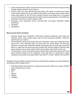 2
 Ubuntu Enterprise Cloud (UEC); merupakan hasil remastering dari distro Ubuntu dengan bundling
berbagai aplikasi kebutuhan cloud computing.
 Proxmox; salah satu distro alternatif bagi yang awam untuk dapat me-manage cloud secara
mudah melalui tampilan web UI-nya. Mulai dari kemudahan me-manage cluster, backup/ restore
secara cepat apakah itu stop VE (namun dengan downtime yang sangat lama), me-suspend/
resume (minimal downtime dengan OpenVZ, waktu downtime yang sangat lama untuk KVM) atau
yang tidak ada downtime (snapshot dengan LVM2).
 Eucalyptus; untuk kedepannya Ubuntu Canonical lebih men-support OpenStack sebagai
alternatifnya.
 OpenStack
 OpenNebula.
Macam-macam teknik virtualisasi:
o Operating System-Level virtualization; Performansi virtualisasi berdasarkan pada single host
operating system. Hanya sedikit support pada OS yang digunakan (terbatas). Contohnya:
OpenVZ dan Linux V-Server.
o Paravirtualization; Hampir sama dengan OS Level Virtualization hanya saja mendukung hamper
seluruh OS., namun disarankan agar OS Guest sama atau identik dengan OS Host yang
digunakan. Kita juga perlu melakukan berbagai kustomisasi pada sisi kernel agar mendukung
teknik ini, seperti dari tipe kernel yang perlu enabled PAE (Physical Address Extension) agar
dapat membaca memori standar diatas 3-4GiB, serta pemilihan distro 64-Bit. Contoh: Xen
o Full Virtualization; Teknik ini mendukung hampir seluruh sistem operasi atau distro dimana Guest
dapat bertindak sebagai Host dan sebaliknya. Hanya saja teknik ini membutuhkan support
virtualisasi di sisi processor-nya seperti AMD-V atau Intel VT-x. Contoh: VMWare, Xen dan KVM.
Sedangkan beberapa aplikasi virtualisasi/ Hypervisor yang dibutuhkan sebagai core engine didalamnya
ada beberapa pilihan sebagai berikut;
 KVM (Kernel Based Virtual Machine); mendukung seluruh distro UNIX/ Linux maupun Windows
baik itu Desktop maupun Server.
 QEMU
 Xen
 OpenVZ
 VMWare
 VirtualBox
 