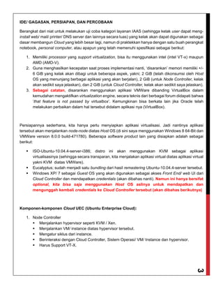 3
IDE/ GAGASAN, PERSIAPAN, DAN PERCOBAAN
Berangkat dari niat untuk melakukan uji coba kategori layanan IAAS (sehingga kelak user dapat meng-
install web/ mail/ printer/ DNS server dan lainnya secara luas) yang kelak akan dapat digunakan sebagai
dasar membangun Cloud yang lebih besar lagi, namun di praktekkan hanya dengan satu buah perangkat
notebook, personal computer, atau apapun yang telah memenuhi spesifikasi sebagai berikut:
1. Memiliki processor yang support virtualization, bisa itu menggunakan intel (intel VT-x) maupun
AMD (AMD-V).
2. Guna menghasilkan kecepatan saat proses implementasi nanti, ‘disarankan’ memori memiliki +/-
6 GiB yang kelak akan dibagi untuk beberapa aspek, yakni; 2 GiB (telah dikonsumsi oleh Host
OS yang menunjang berbagai aplikasi yang akan berjalan), 2 GiB (untuk Node Controller, kelak
akan sedikit saya jelaskan), dan 2 GiB (untuk Cloud Controller, kelak akan sedikit saya jelaskan).
3. Sebagai catatan, disarankan menggunakan aplikasi VMWare dibanding VirtualBox dalam
kemudahan mengaktifkan virtualization engine, secara teknis dari berbagai forum didapati bahwa
‘that feature is not passed by virtualbox’. Kemungkinan bisa berkata lain jika Oracle telah
melakukan perbaikan dalam hal tersebut didalam aplikasi nya (VirtualBox).
Persiapannya sederhana, kita hanya perlu menyiapkan aplikasi virtualisasi. Jadi nantinya aplikasi
tersebut akan menjalankan node-node diatas Host OS (di sini saya menggunakan Windows 8 64-Bit dan
VMWare version 8.0.0 build-471780). Beberapa software product lain yang disiapkan adalah sebagai
berikut:
 ISO-Ubuntu-10.04.4-server-i386; distro ini akan menggunakan KVM sebagai aplikasi
virtualisasinya (sehingga secara transparan, kita menjalakan aplikasi virtual diatas aplikasi virtual
yakni KVM diatas VMWare).
 Eucalyptus; sudah menjadi satu bundling dari hasil remastering Ubuntu-10.04.4-server tersebut.
 Windows XP/ 7 sebagai Guest OS yang akan digunakan sebagai akses Front End/ web UI dari
Cloud Controller dan mendapatkan credentials (akan dibahas nanti). Namun ini hanya bersifat
optional, kita bisa saja menggunakan Host OS aslinya untuk mendapatkan dan
mengunggah kembali credentials ke Cloud Controller tersebut (akan dibahas berikutnya)
Komponen-komponen Cloud UEC (Ubuntu Enterprise Cloud):
1. Node Controller
 Menjalankan hypervisor seperti KVM / Xen.
 Menjalankan VM/ instance diatas hypervisor tersebut.
 Mengatur siklus dari instance.
 Berinteraksi dengan Cloud Controller, Sistem Operasi/ VM/ Instance dan hypervisor.
 Harus Support VT-X.
 