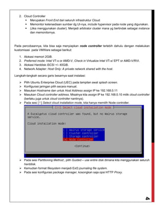 4
2. Cloud Controller
 Merupakan Front End dari seluruh infrastruktur Cloud.
 Memonitor ketersediaan sumber dg UI-nya, include hypervisor pada node yang digunakan.
 (Jika menggunakan cluster). Menjadi arbitrator cluster mana yg bertindak sebagai instance
dan memonitornya.
Pada percobaannya, kita bisa saja menyiapkan node controller terlebih dahulu dengan melakukan
kustomisasi pada VMWare sebagai berikut:
1. Alokasi memori 2GiB.
2. Preferred mode: Intel VT-x or AMD-V, Check in Virtualize Intel VT-x/ EPT or AMD-V/RVI.
3. Alokasi Harddisk iSCSI +/- 40GiB.
4. Network Adapter: Host Only: A private network shared with the host.
Langkah-langkah secara garis besarnya saat instalasi:
 Pilih Ubuntu Enterprise Cloud (UEC) pada tampilan awal splash screen.
 Konfigurasi jaringan pilih secara manual.
 Masukan Hostname dan untuk Host Address assign IP ke 192.168.0.11
 Masukan Cloud controller address. Misalnya kita assign IP ke 192.168.0.10 milik cloud controller
(berlaku juga untuk cloud controller nantinya).
 Pada sesi [ ! ] Select cloud installation mode, kita hanya memilih Node controller.
 Pada sesi Partitioning Method:, pilih Guided – use entire disk dimana kita menggunakan seluruh
harddisk.
 Kemudian format filesystem menjadi Ext3 journaling file system.
 Pada sesi konfigurasi package manager, kosongkan saja opsi HTTP Proxy.
 