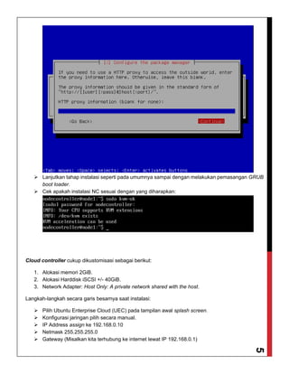 5
 Lanjutkan tahap instalasi seperti pada umumnya sampai dengan melakukan pemasangan GRUB
boot loader.
 Cek apakah instalasi NC sesuai dengan yang diharapkan:
Cloud controller cukup dikustomisasi sebagai berikut:
1. Alokasi memori 2GiB.
2. Alokasi Harddisk iSCSI +/- 40GiB.
3. Network Adapter: Host Only: A private network shared with the host.
Langkah-langkah secara garis besarnya saat instalasi:
 Pilih Ubuntu Enterprise Cloud (UEC) pada tampilan awal splash screen.
 Konfigurasi jaringan pilih secara manual.
 IP Address assign ke 192.168.0.10
 Netmask 255.255.255.0
 Gateway (Misalkan kita terhubung ke internet lewat IP 192.168.0.1)
 