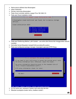 6
 Name server address bisa dikosongkan.
 Isikan Hostname.
 Domain name bisa dikosongkan.
 Pada Cloud controller address, assign IP ke 192.168.0.10
 Pada sesi Cloud installation mode:
 Pada sesi Partitioning Method:, pilih Guided – use entire disk dimana kita menggunakan seluruh
harddisk.
 Kemudian format filesystem menjadi Ext3 journaling file system.
 Pada sesi konfigurasi package manager, kosongkan saja opsi HTTP Proxy.
 Isi Full name user, password, System mail name dan lain-lain.
 Masukan eucalyptus cluster name, misalkan cluster1.
 