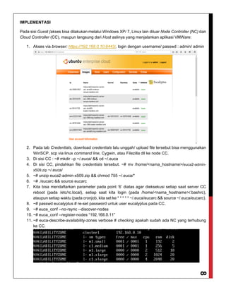 8
IMPLEMENTASI
Pada sisi Guest (akses bisa dilakukan melalui Windows XP/ 7, Linux lain diluar Node Controller (NC) dan
Cloud Controller (CC), maupun langsung dari Host aslinya yang menjalankan aplikasi VMWare:
1. Akses via browser: https://192.168.0.10:8443/, login dengan username/ passwd : admin/ admin
2. Pada tab Credentials, download credentials lalu unggah/ upload file tersebut bisa menggunakan
WinSCP, scp via linux command line, Cygwin, atau Filezilla dll ke node CC.
3. Di sisi CC : ~# mkdir –p ~/.euca/ && cd ~/.euca
4. Di sisi CC, pindahkan file credentials tersebut. ~# mv /home/<nama_hostname>/euca2-admin-
x509.zip ~/.euca/
5. ~# unzip euca2-admin-x509.zip && chmod 755 ~/.euca/*
6. ~# ./eucarc && source eucarc
7. Kita bisa mendaftarkan parameter pada point ‘6’ diatas agar dieksekusi setiap saat server CC
reboot (pada /etc/rc.local), setiap saat kita login (pada /home/<nama_hostname>/.bashrc),
ataupun setiap waktu (pada cronjob, kita set ke * * * * * ~/.euca/eucarc && source ~/.euca/eucarc).
8. ~# passwd eucalyptus # re-set password untuk user eucalyptus pada CC.
9. ~# euca_conf --no-rsync --discover-nodes
10. ~# euca_conf --register-nodes “192.168.0.11”
11. ~# euca-describe-availability-zones verbose # checking apakah sudah ada NC yang terhubung
ke CC.
 