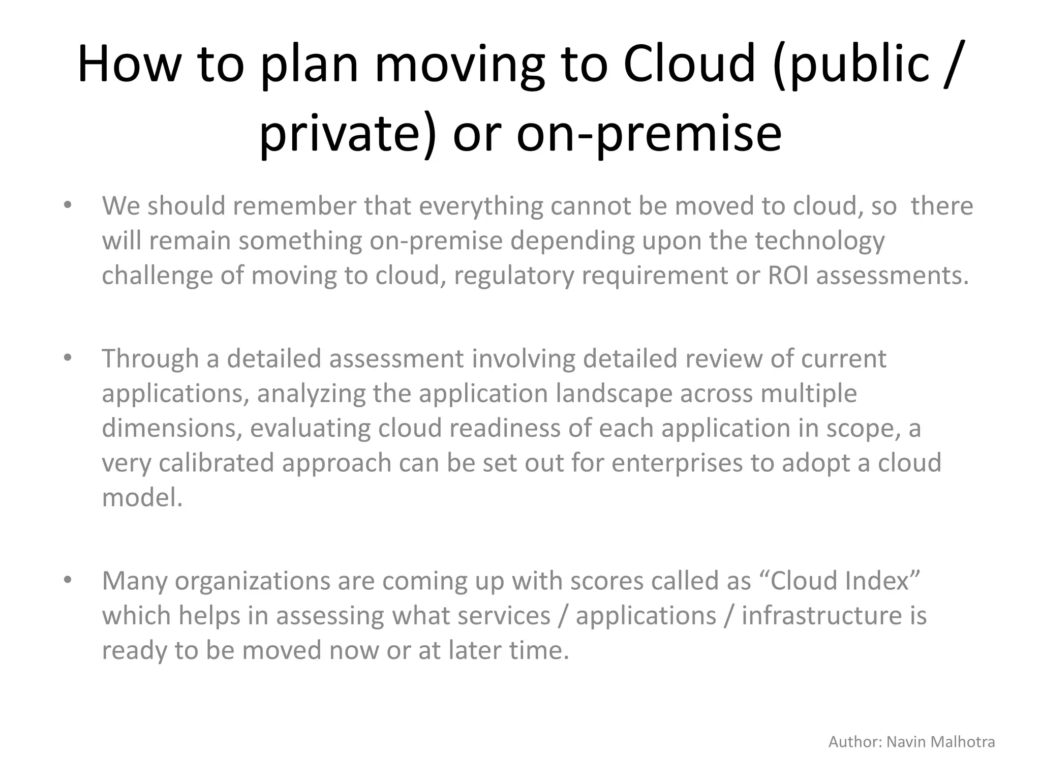 Author: Navin Malhotra
How to plan moving to Cloud (public /
private) or on-premise
• We should remember that everything cannot be moved to cloud, so there
will remain something on-premise depending upon the technology
challenge of moving to cloud, regulatory requirement or ROI assessments.
• Through a detailed assessment involving detailed review of current
applications, analyzing the application landscape across multiple
dimensions, evaluating cloud readiness of each application in scope, a
very calibrated approach can be set out for enterprises to adopt a cloud
model.
• Many organizations are coming up with scores called as “Cloud Index”
which helps in assessing what services / applications / infrastructure is
ready to be moved now or at later time.
 