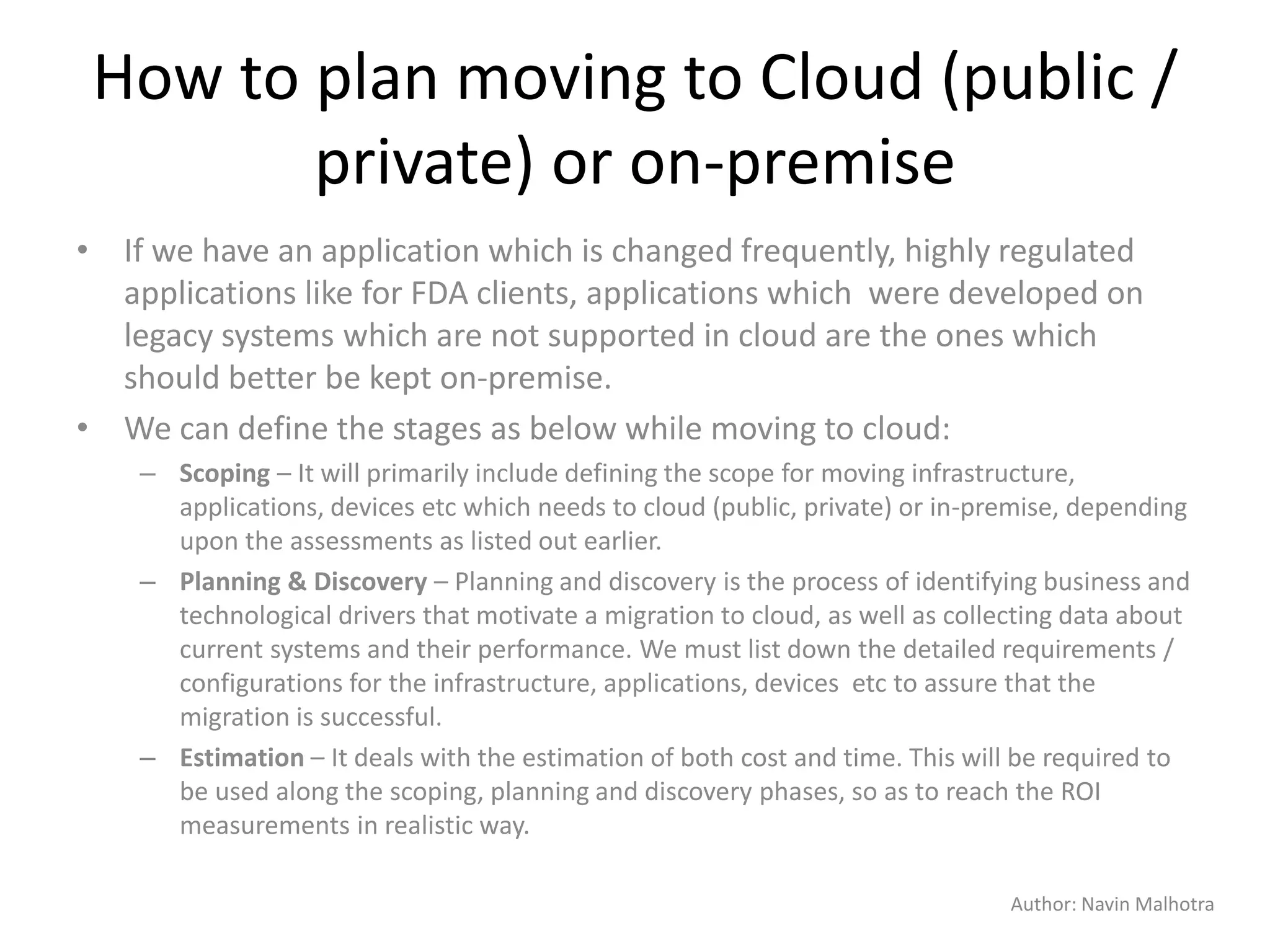 Author: Navin Malhotra
How to plan moving to Cloud (public /
private) or on-premise
• If we have an application which is changed frequently, highly regulated
applications like for FDA clients, applications which were developed on
legacy systems which are not supported in cloud are the ones which
should better be kept on-premise.
• We can define the stages as below while moving to cloud:
– Scoping – It will primarily include defining the scope for moving infrastructure,
applications, devices etc which needs to cloud (public, private) or in-premise, depending
upon the assessments as listed out earlier.
– Planning & Discovery – Planning and discovery is the process of identifying business and
technological drivers that motivate a migration to cloud, as well as collecting data about
current systems and their performance. We must list down the detailed requirements /
configurations for the infrastructure, applications, devices etc to assure that the
migration is successful.
– Estimation – It deals with the estimation of both cost and time. This will be required to
be used along the scoping, planning and discovery phases, so as to reach the ROI
measurements in realistic way.
 