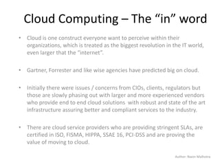 Author: Navin Malhotra
Cloud Computing – The “in” word
• Cloud is one construct everyone want to perceive within their
organizations, which is treated as the biggest revolution in the IT world,
even larger that the “internet”.
• Gartner, Forrester and like wise agencies have predicted big on cloud.
• Initially there were issues / concerns from CIOs, clients, regulators but
those are slowly phasing out with larger and more experienced vendors
who provide end to end cloud solutions with robust and state of the art
infrastructure assuring better and compliant services to the industry.
• There are cloud service providers who are providing stringent SLAs, are
certified in ISO, FISMA, HIPPA, SSAE 16, PCI-DSS and are proving the
value of moving to cloud.
 