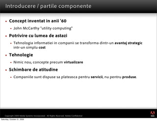 Introducere / partile componente

        Concept inventat in anii ’60
             John McCarthy “utility computing”

        Potrivire cu lumea de astazi
             Tehnologia informatiei in companii se transforma dintr-un avantaj strategic
              intr-un simplu cost

        Tehnologie
             Nimic nou, concepte precum virtualizare

        Schimbare de atitudine
             Companiile sunt dispuse sa plateasca pentru servicii, nu pentru produse.




                                                                                            ®




    Copyright 2009 Adobe Systems Incorporated. All Rights Reserved. Adobe Conﬁdential.
Saturday, October 31, 2009
 