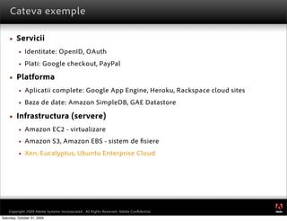 Cateva exemple

        Servicii
             Identitate: OpenID, OAuth
             Plati: Google checkout, PayPal

        Platforma
             Aplicatii complete: Google App Engine, Heroku, Rackspace cloud sites
             Baza de date: Amazon SimpleDB, GAE Datastore

        Infrastructura (servere)
             Amazon EC2 - virtualizare
             Amazon S3, Amazon EBS - sistem de siere
             Xen, Eucalyptus, Ubuntu Enterprise Cloud




                                                                                         ®




    Copyright 2009 Adobe Systems Incorporated. All Rights Reserved. Adobe Conﬁdential.
Saturday, October 31, 2009
 