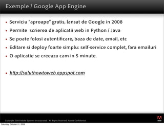 Exemple / Google App Engine

        Serviciu “aproape” gratis, lansat de Google in 2008
        Permite scrierea de aplicatii web in Python / Java
        Se poate folosi autenti care, baza de date, email, etc
        Editare si deploy foarte simplu: self-service complet, fara emailuri
        O aplicatie se creeaza cam in 5 minute.


        h p://saluthowtoweb.appspot.com




                                                                                         ®




    Copyright 2009 Adobe Systems Incorporated. All Rights Reserved. Adobe Conﬁdential.
Saturday, October 31, 2009
 