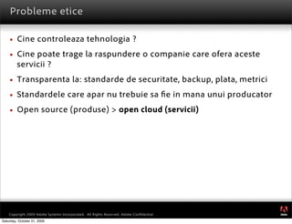 Probleme etice

        Cine controleaza tehnologia ?
        Cine poate trage la raspundere o companie care ofera aceste
         servicii ?
        Transparenta la: standarde de securitate, backup, plata, metrici
        Standardele care apar nu trebuie sa e in mana unui producator
        Open source (produse) > open cloud (servicii)




                                                                                         ®




    Copyright 2009 Adobe Systems Incorporated. All Rights Reserved. Adobe Conﬁdential.
Saturday, October 31, 2009
 