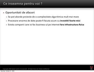 Ce inseamna pentru voi ?

        Oportunitati de afaceri
             Se pot aborda proiecte de o complexitate algoritmica mult mai mare
             Procesare enorma de date poate                                facuta acum cu investitii foarte mici
             Exista companii care isi fac business-ul pe internet fara infrastructura zica




                                                                                                                    ®




    Copyright 2009 Adobe Systems Incorporated. All Rights Reserved. Adobe Conﬁdential.
Saturday, October 31, 2009
 
