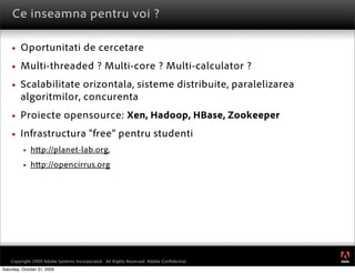 Ce inseamna pentru voi ?

        Oportunitati de cercetare
        Multi-threaded ? Multi-core ? Multi-calculator ?
        Scalabilitate orizontala, sisteme distribuite, paralelizarea
         algoritmilor, concurenta
        Proiecte opensource: Xen, Hadoop, HBase, Zookeeper
        Infrastructura “free” pentru studenti
             h p://planet-lab.org,
             h p://opencirrus.org




                                                                                         ®




    Copyright 2009 Adobe Systems Incorporated. All Rights Reserved. Adobe Conﬁdential.
Saturday, October 31, 2009
 