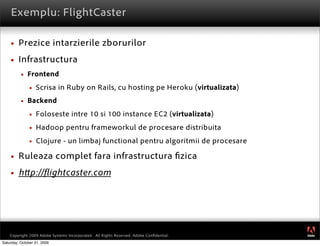 Exemplu: FlightCaster

        Prezice intarzierile zborurilor
        Infrastructura
             Frontend
                  Scrisa in Ruby on Rails, cu hosting pe Heroku (virtualizata)
             Backend
                  Foloseste intre 10 si 100 instance EC2 (virtualizata)
                  Hadoop pentru frameworkul de procesare distribuita
                  Clojure - un limbaj functional pentru algoritmii de procesare

        Ruleaza complet fara infrastructura zica
        h p:// ightcaster.com




                                                                                         ®




    Copyright 2009 Adobe Systems Incorporated. All Rights Reserved. Adobe Conﬁdential.
Saturday, October 31, 2009
 