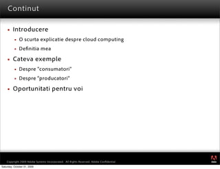 Continut

        Introducere
             O scurta explicatie despre cloud computing
             De nitia mea

        Cateva exemple
             Despre “consumatori”
             Despre “producatori”

        Oportunitati pentru voi




                                                                                         ®




    Copyright 2009 Adobe Systems Incorporated. All Rights Reserved. Adobe Conﬁdential.
Saturday, October 31, 2009
 