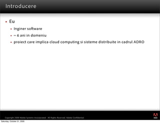 Introducere

        Eu
             Inginer so ware
             ~ 6 ani in domeniu
             proiect care implica cloud computing si sisteme distribuite in cadrul ADRO




                                                                                           ®




    Copyright 2009 Adobe Systems Incorporated. All Rights Reserved. Adobe Conﬁdential.
Saturday, October 31, 2009
 