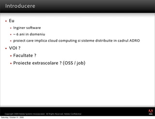 Introducere

        Eu
             Inginer so ware
             ~ 6 ani in domeniu
             proiect care implica cloud computing si sisteme distribuite in cadrul ADRO

        VOI ?
             Facultate ?
             Proiecte extrascolare ? (OSS / job)




                                                                                           ®




    Copyright 2009 Adobe Systems Incorporated. All Rights Reserved. Adobe Conﬁdential.
Saturday, October 31, 2009
 