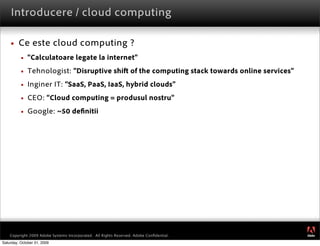 Introducere / cloud computing

        Ce este cloud computing ?
             “Calculatoare legate la internet”
             Tehnologist: “Disruptive shi of the computing stack towards online services”
             Inginer IT: “SaaS, PaaS, IaaS, hybrid clouds”
             CEO: “Cloud computing = produsul nostru”
             Google: ~50 de nitii




                                                                                             ®




    Copyright 2009 Adobe Systems Incorporated. All Rights Reserved. Adobe Conﬁdential.
Saturday, October 31, 2009
 