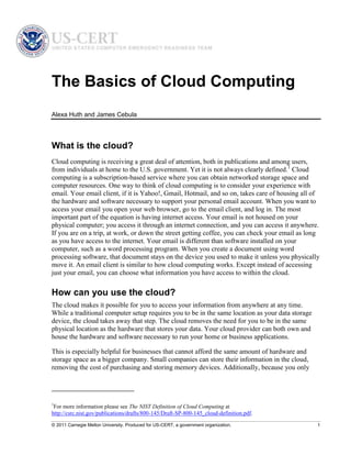 © 2011 Carnegie Mellon University. Produced for US-CERT, a government organization. 1
The Basics of Cloud Computing
Alexa Huth and James Cebula
What is the cloud?
Cloud computing is receiving a great deal of attention, both in publications and among users,
from individuals at home to the U.S. government. Yet it is not always clearly defined.1
Cloud
computing is a subscription-based service where you can obtain networked storage space and
computer resources. One way to think of cloud computing is to consider your experience with
email. Your email client, if it is Yahoo!, Gmail, Hotmail, and so on, takes care of housing all of
the hardware and software necessary to support your personal email account. When you want to
access your email you open your web browser, go to the email client, and log in. The most
important part of the equation is having internet access. Your email is not housed on your
physical computer; you access it through an internet connection, and you can access it anywhere.
If you are on a trip, at work, or down the street getting coffee, you can check your email as long
as you have access to the internet. Your email is different than software installed on your
computer, such as a word processing program. When you create a document using word
processing software, that document stays on the device you used to make it unless you physically
move it. An email client is similar to how cloud computing works. Except instead of accessing
just your email, you can choose what information you have access to within the cloud.
How can you use the cloud?
The cloud makes it possible for you to access your information from anywhere at any time.
While a traditional computer setup requires you to be in the same location as your data storage
device, the cloud takes away that step. The cloud removes the need for you to be in the same
physical location as the hardware that stores your data. Your cloud provider can both own and
house the hardware and software necessary to run your home or business applications.
This is especially helpful for businesses that cannot afford the same amount of hardware and
storage space as a bigger company. Small companies can store their information in the cloud,
removing the cost of purchasing and storing memory devices. Additionally, because you only
1
For more information please see The NIST Definition of Cloud Computing at
http://csrc.nist.gov/publications/drafts/800-145/Draft-SP-800-145_cloud-definition.pdf.
 