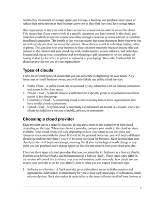 2
need to buy the amount of storage space you will use, a business can purchase more space or
reduce their subscription as their business grows or as they find they need less storage space.
One requirement is that you need to have an internet connection in order to access the cloud.
This means that if you want to look at a specific document you have housed in the cloud, you
must first establish an internet connection either through a wireless or wired internet or a mobile
broadband connection. The benefit is that you can access that same document from wherever you
are with any device that can access the internet. These devices could be a desktop, laptop, tablet,
or phone. This can also help your business to function more smoothly because anyone who can
connect to the internet and your cloud can work on documents, access software, and store data.
Imagine picking up your smartphone and downloading a .pdf document to review instead of
having to stop by the office to print it or upload it to your laptop. This is the freedom that the
cloud can provide for you or your organization.
Types of clouds
There are different types of clouds that you can subscribe to depending on your needs. As a
home user or small business owner, you will most likely use public cloud services.
1. Public Cloud - A public cloud can be accessed by any subscriber with an internet connection
and access to the cloud space.
2. Private Cloud - A private cloud is established for a specific group or organization and limits
access to just that group.
3. Community Cloud - A community cloud is shared among two or more organizations that
have similar cloud requirements.
4. Hybrid Cloud - A hybrid cloud is essentially a combination of at least two clouds, where the
clouds included are a mixture of public, private, or community.
Choosing a cloud provider
Each provider serves a specific function, giving users more or less control over their cloud
depending on the type. When you choose a provider, compare your needs to the cloud services
available. Your cloud needs will vary depending on how you intend to use the space and
resources associated with the cloud. If it will be for personal home use, you will need a different
cloud type and provider than if you will be using the cloud for business. Keep in mind that your
cloud provider will be pay-as-you-go, meaning that if your technological needs change at any
point you can purchase more storage space (or less for that matter) from your cloud provider.
There are three types of cloud providers that you can subscribe to: Software as a Service (SaaS),
Platform as a Service (PaaS), and Infrastructure as a Service (IaaS). These three types differ in
the amount of control that you have over your information, and conversely, how much you can
expect your provider to do for you. Briefly, here is what you can expect from each type.
1. Software as a Service - A SaaS provider gives subscribers access to both resources and
applications. SaaS makes it unnecessary for you to have a physical copy of software to install
on your devices. SaaS also makes it easier to have the same software on all of your devices at
 