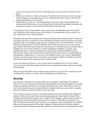 3
once by accessing it on the cloud. In a SaaS agreement, you have the least control over the
cloud.
2. Platform as a Service - A PaaS system goes a level above the Software as a Service setup. A
PaaS provider gives subscribers access to the components that they require to develop and
operate applications over the internet.
3. Infrastructure as a Service - An IaaS agreement, as the name states, deals primarily with
computational infrastructure. In an IaaS agreement, the subscriber completely outsources the
storage and resources, such as hardware and software, that they need.
As you go down the list from number one to number three, the subscriber gains more control
over what they can do within the space of the cloud. The cloud provider has less control in an
IaaS system than with an SaaS agreement.
What does this mean for the home user or business looking to start using the cloud? It means you
can choose your level of control over your information and types of services that you want from
a cloud provider. For example, imagine you are starting up your own small business. You cannot
afford to purchase and store all of the hardware and software necessary to stay on the cutting
edge of your market. By subscribing to an Infrastructure as a Service cloud, you would be able to
maintain your new business with just as much computational capability as a larger, more
established company, while only paying for the storage space and bandwidth that you use.
However, this system may mean you have to spend more of your resources on the development
and operation of applications. As you can see, you should evaluate your current computational
resources, the level of control you want to have, your financial situation, and where you foresee
your business going before signing up with a cloud provider.
If you are a home user, however, you will most likely be looking at free or low-cost cloud
services (such as web-based email) and will not be as concerned with many of the more complex
cloud offerings.
After you have fully taken stock of where you are and where you want to be, research into each
cloud provider will give you a better idea of whether they are right for you.
Security
The information housed on the cloud is often seen as valuable to individuals with malicious
intent. There is a lot of personal information and potentially secure data that people store on their
computers, and this information is now being transferred to the cloud. This makes it critical for
you to understand the security measures that your cloud provider has in place, and it is equally
important to take personal precautions to secure your data.
The first thing you must look into is the security measures that your cloud provider already has
in place. These vary from provider to provider and among the various types of clouds. What
encryption methods do the providers have in place? What methods of protection do they have in
place for the actual hardware that your data will be stored on? Will they have backups of my
data? Do they have firewalls set up? If you have a community cloud, what barriers are in place to
keep your information separate from other companies? Many cloud providers have standard
terms and conditions that may answer these questions, but the home user will probably have little
 