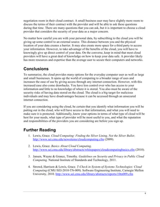 4
negotiation room in their cloud contract. A small business user may have slightly more room to
discuss the terms of their contract with the provider and will be able to ask these questions
during that time. There are many questions that you can ask, but it is important to choose a cloud
provider that considers the security of your data as a major concern.
No matter how careful you are with your personal data, by subscribing to the cloud you will be
giving up some control to an external source. This distance between you and the physical
location of your data creates a barrier. It may also create more space for a third party to access
your information. However, to take advantage of the benefits of the cloud, you will have to
knowingly give up direct control of your data. On the converse, keep in mind that most cloud
providers will have a great deal of knowledge on how to keep your data safe. A provider likely
has more resources and expertise than the average user to secure their computers and networks.
Conclusions
To summarize, the cloud provides many options for the everyday computer user as well as large
and small businesses. It opens up the world of computing to a broader range of uses and
increases the ease of use by giving access through any internet connection. However, with this
increased ease also come drawbacks. You have less control over who has access to your
information and little to no knowledge of where it is stored. You also must be aware of the
security risks of having data stored on the cloud. The cloud is a big target for malicious
individuals and may have disadvantages because it can be accessed through an unsecured
internet connection.
If you are considering using the cloud, be certain that you identify what information you will be
putting out in the cloud, who will have access to that information, and what you will need to
make sure it is protected. Additionally, know your options in terms of what type of cloud will be
best for your needs, what type of provider will be most useful to you, and what the reputation
and responsibilities of the providers you are considering are before you sign up.
Further Reading
1. Lewis, Grace. Cloud Computing: Finding the Silver Lining, Not the Silver Bullet.
http://www.sei.cmu.edu/newsitems/cloudcomputing.cfm (2009).
2. Lewis, Grace. Basics About Cloud Computing.
http://www.sei.cmu.edu/library/abstracts/whitepapers/cloudcomputingbasics.cfm (2010).
3. Jansen, Wayne & Grance, Timothy. Guidelines on Security and Privacy in Public Cloud
Computing. National Institute of Standards and Technology, 2011.
4. Strowd, Harrison & Lewis, Grace. T-Check in System-of-Systems Technologies: Cloud
Computing (CMU/SEI-2010-TN-009). Software Engineering Institute, Carnegie Mellon
University, 2010. http://www.sei.cmu.edu/library/abstracts/reports/10tn009.cfm
 