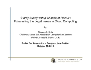 “Partly Sunny with a Chance of Rain II”:
Forecasting the Legal Issues in Cloud Computing
by:
Thomas A. Kulik
Chairman, Dallas Bar Association Computer Law Section
Partner, Scheef & Stone, L.L.P.
Dallas Bar Association – Computer Law Section
October 28, 2013	
  

®	
  

 