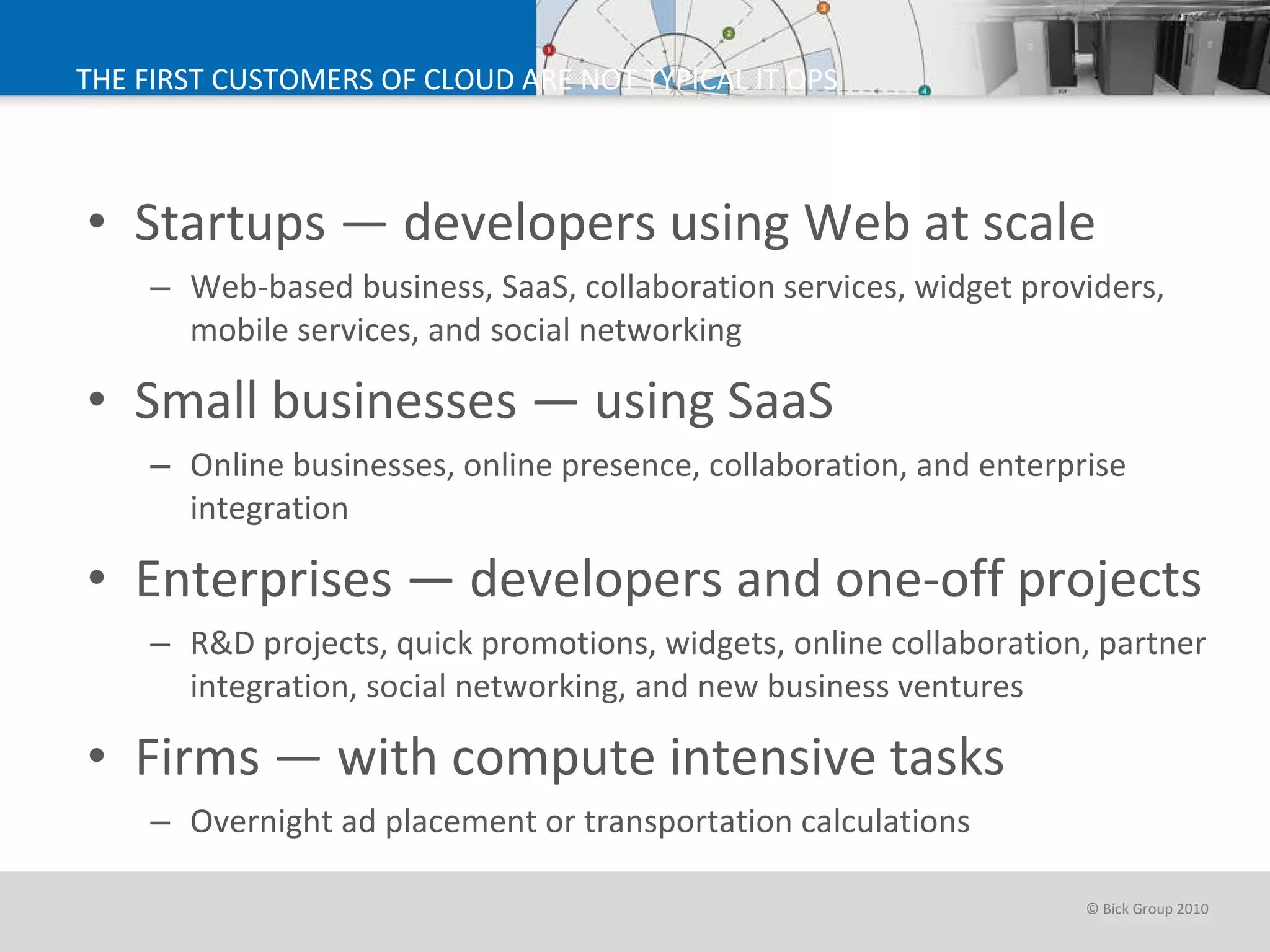 THE FIRST CUSTOMERS OF CLOUD ARE NOT TYPICAL IT OPS Startups — developers using Web at scale Web-based business, SaaS, collaboration services, widget providers, mobile services, and social networking Small businesses — using SaaS  Online businesses, online presence, collaboration, and enterprise integration Enterprises — developers and one-off projects R&D projects, quick promotions, widgets, online collaboration, partner integration, social networking, and new business ventures Firms — with compute intensive tasks Overnight ad placement or transportation calculations  