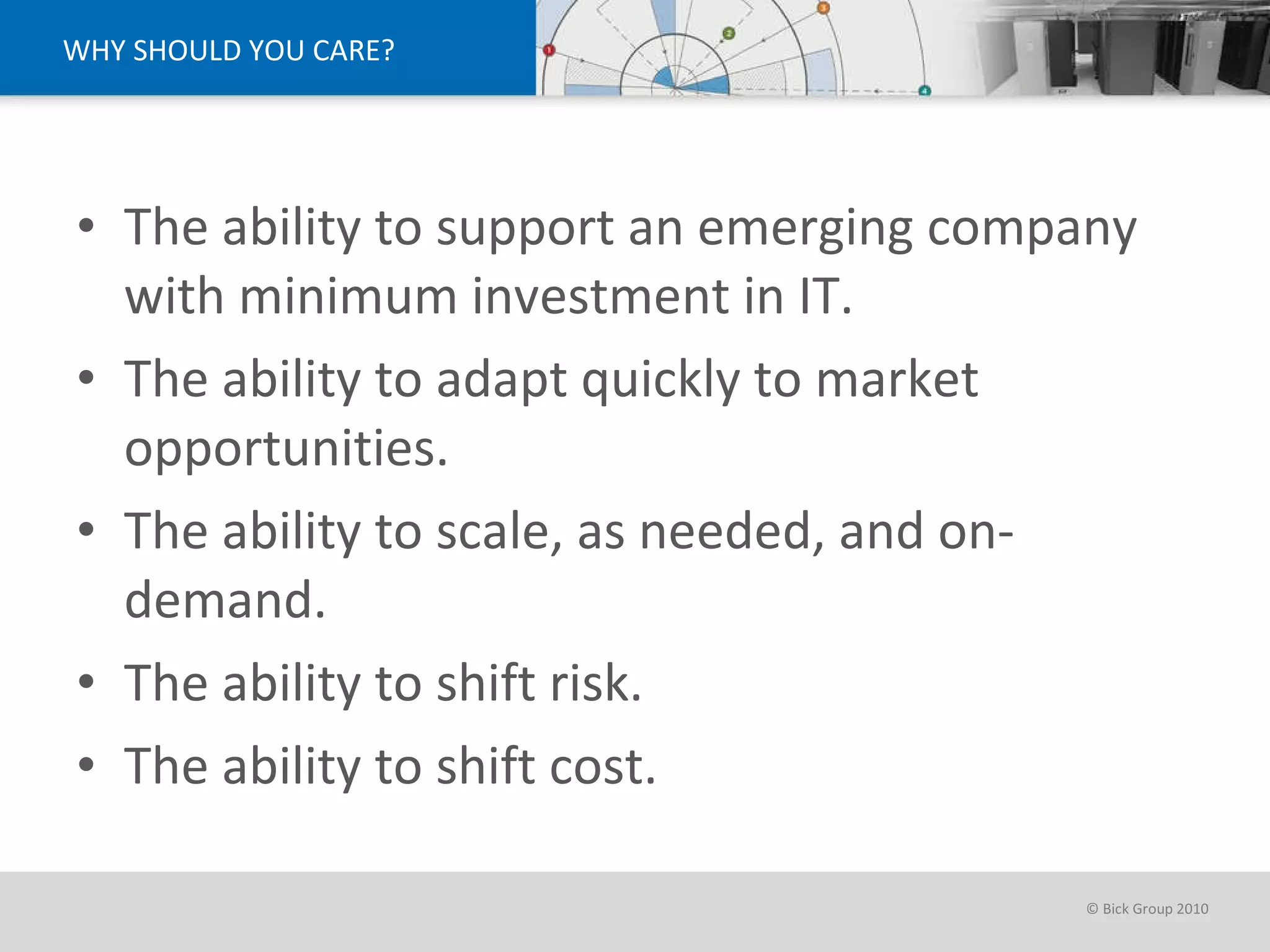 WHY SHOULD YOU CARE? The ability to support an emerging company with minimum investment in IT. The ability to adapt quickly to market opportunities.  The ability to scale, as needed, and on-demand. The ability to shift risk. The ability to shift cost.  