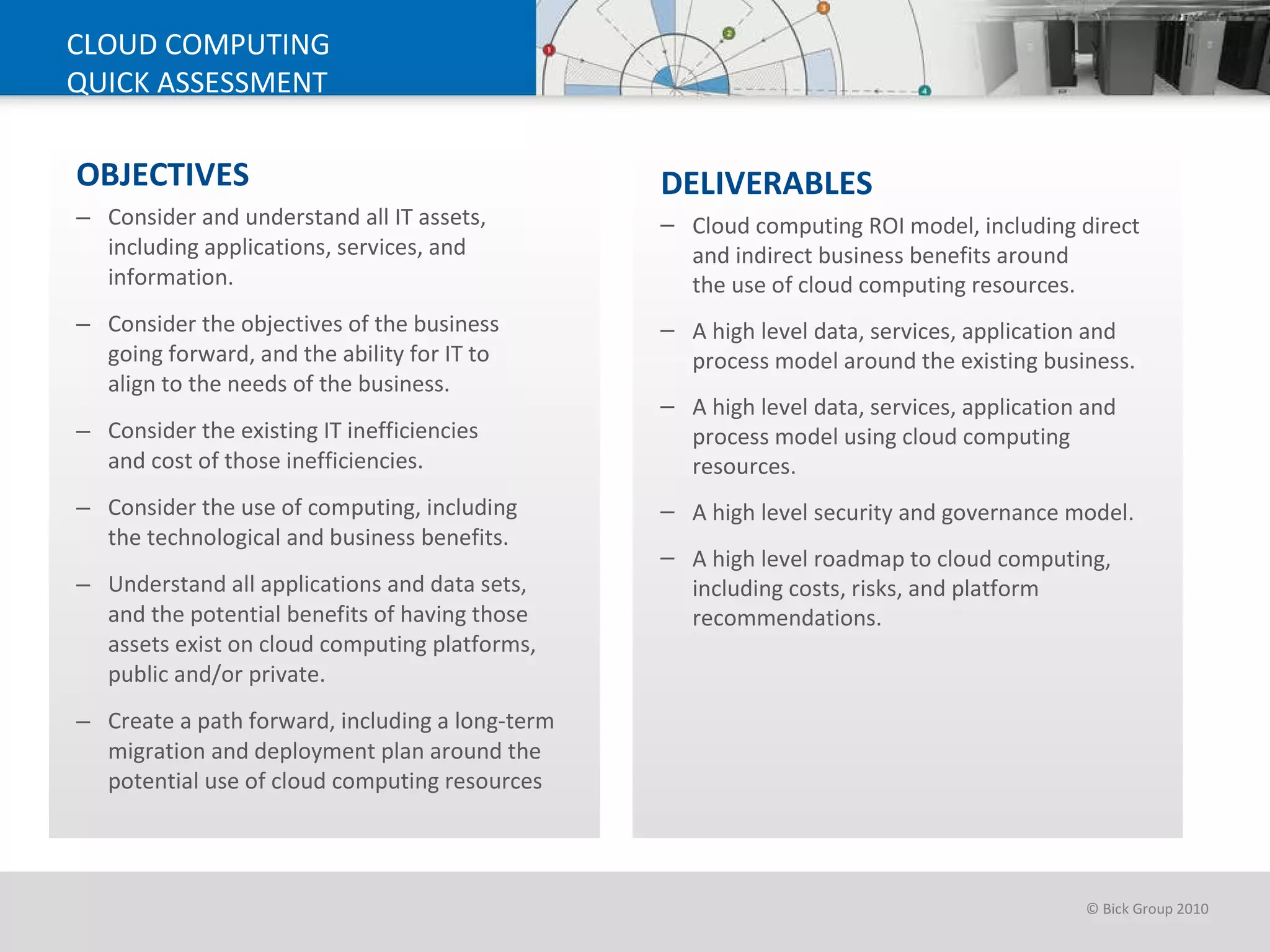 OBJECTIVES Consider and understand all IT assets, including applications, services, and information. Consider the objectives of the business  going forward, and the ability for IT to  align to the needs of the business.  Consider the existing IT inefficiencies  and cost of those inefficiencies.  Consider the use of computing, including  the technological and business benefits. Understand all applications and data sets,  and the potential benefits of having those assets exist on cloud computing platforms, public and/or private.  Create a path forward, including a long-term migration and deployment plan around the potential use of cloud computing resources CLOUD COMPUTING QUICK ASSESSMENT DELIVERABLES   Cloud computing ROI model, including direct and indirect business benefits around  the use of cloud computing resources.  A high level data, services, application and process model around the existing business. A high level data, services, application and process model using cloud computing resources.  A high level security and governance model.  A high level roadmap to cloud computing, including costs, risks, and platform recommendations. 