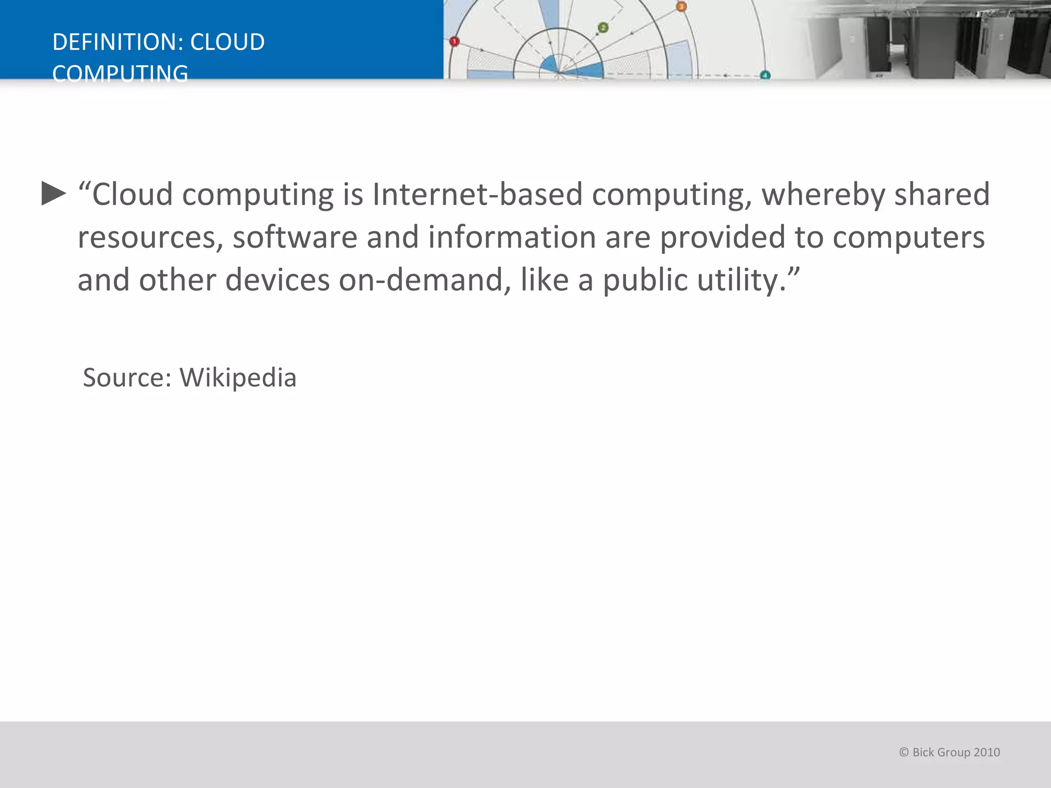 DEFINITION: CLOUD COMPUTING “ Cloud computing is Internet-based computing, whereby shared resources, software and information are provided to computers and other devices on-demand, like a public utility.” Source: Wikipedia 