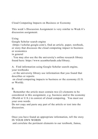 Cloud Computing Impacts on Business or Economy
This week’s Discussion Assignment is very similar to Week 6’s
discussion assignment.
Using
Google Scholar search engine
(https://scholar.google.com/), find an article, paper, textbook,
or story that discusses the cloud computing impact to business
or economics
in general
. You may also use the the university's online research library
found here: https://www.ucumberlands.edu/library.
A. Find information using Google Scholar search engine,
your textbooks
, or the university library use information that you found that
describes or reports
on cloud computing impacts to business or the economy (U.S.
or World).
B.
Remember the article must contain two (2) elements to be
considered in this assignment, e.g. business and/or the economy
(World or U.S.) in context of cloud computing. You must use
your own words.
Do not copy and paste any part of the article or text into the
discussion.
Once you have found an appropriate information, tell the story
IN YOUR OWN WORDS
and correlate the pertinent elements to our textbook, Jamsa,
 
