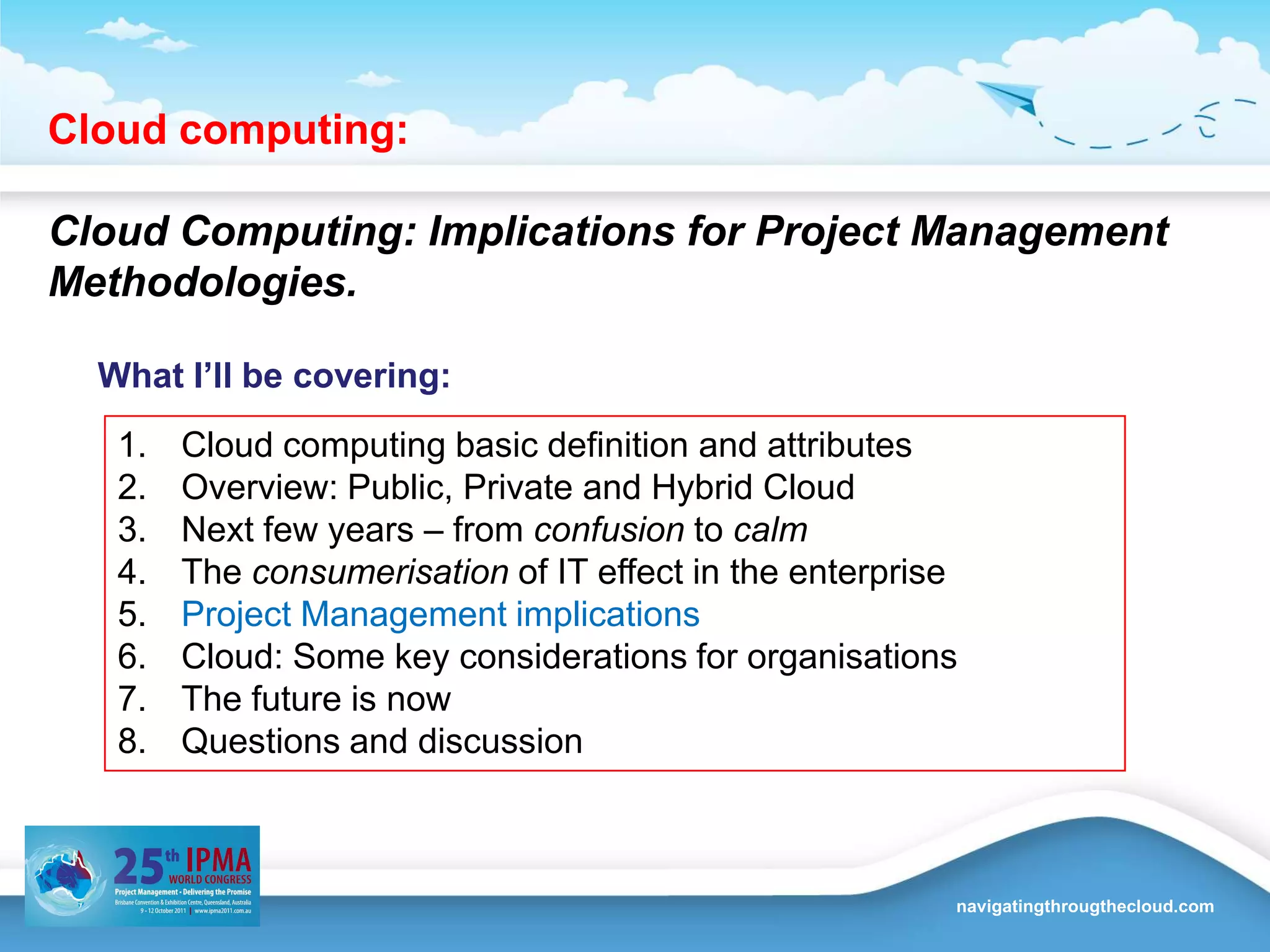 Cloud computing:  Cloud Computing: Implications for Project Management Methodologies.What I’ll be covering:Cloud computing basic definition and attributes Overview: Public, Private and Hybrid CloudNext few years – from confusion to calmThe consumerisation of IT effect in the enterpriseProject Management implicationsCloud: Some key considerations for organisationsThe future is nowQuestions and discussion