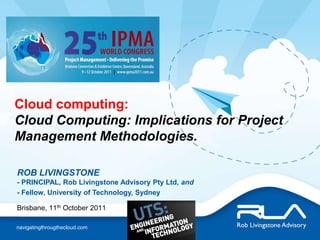 Cloud computing:  Cloud Computing: Implications for Project Management Methodologies. ROB LIVINGSTONE- PRINCIPAL, Rob Livingstone Advisory Pty Ltd, and - Fellow, University of Technology, Sydney Brisbane, 11th October 2011 