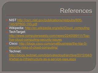    NIST http://csrc.nist.gov/publications/nistpubs/800-
    145/SP800-145.pdf
   Wikipedia: http://en.wikipedia.org/wiki/Cloud_computing
   TechTarget:
    http://www.computerweekly.com/news/2240089111/Top-
    five-cloud-computing-security-issues
   Cisco: http://blogs.cisco.com/smallbusiness/the-top-5-
    security-risks-of-cloud-computing/
   Technet:
    http://blogs.technet.com/b/privatecloud/archive/2012/04/0
    4/what-is-infrastructure-as-a-service-iaas.aspx
 