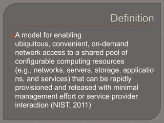 A model for enabling
 ubiquitous, convenient, on-demand
 network access to a shared pool of
 configurable computing resources
 (e.g., networks, servers, storage, applicatio
 ns, and services) that can be rapidly
 provisioned and released with minimal
 management effort or service provider
 interaction (NIST, 2011)
 