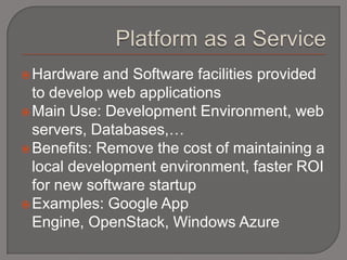  Hardware   and Software facilities provided
  to develop web applications
 Main Use: Development Environment, web
  servers, Databases,…
 Benefits: Remove the cost of maintaining a
  local development environment, faster ROI
  for new software startup
 Examples: Google App
  Engine, OpenStack, Windows Azure
 
