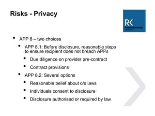 Risks - Privacy
• APP 8 – two choices
• APP 8.1: Before disclosure, reasonable steps
to ensure recipient does not breach APPs
• Due diligence on provider pre-contract
• Contract provisions
• APP 8.2: Several options
• Reasonable belief about o/s laws
• Individuals consent to disclosure
• Disclosure authorised or required by law
 