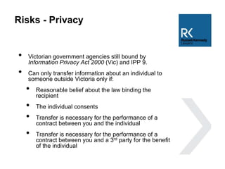 Risks - Privacy
• Victorian government agencies still bound by
Information Privacy Act 2000 (Vic) and IPP 9.
• Can only transfer information about an individual to
someone outside Victoria only if:
• Reasonable belief about the law binding the
recipient
• The individual consents
• Transfer is necessary for the performance of a
contract between you and the individual
• Transfer is necessary for the performance of a
contract between you and a 3rd party for the benefit
of the individual
 