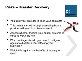 Risks – Disaster Recovery
• You trust your provider to keep your data safe
• This trust is earned through assessing how a
provider will react to a disaster event
• Assess whether trusting your critical systems to
cloud is worth the risk
• What contingencies do you have to mitigate
against a disaster event affecting your
business?
• Weigh this against the benefits of moving to
cloud
 