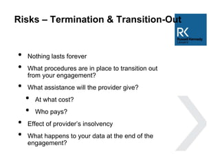 Risks – Termination & Transition-Out
• Nothing lasts forever
• What procedures are in place to transition out
from your engagement?
• What assistance will the provider give?
• At what cost?
• Who pays?
• Effect of provider’s insolvency
• What happens to your data at the end of the
engagement?
 