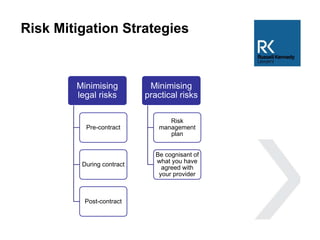 Risk Mitigation Strategies
Minimising
legal risks
Pre-contract
During contract
Post-contract
Minimising
practical risks
Risk
management
plan
Be cognisant of
what you have
agreed with
your provider
 