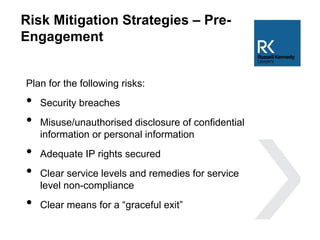 Risk Mitigation Strategies – Pre-
Engagement
Plan for the following risks:
• Security breaches
• Misuse/unauthorised disclosure of confidential
information or personal information
• Adequate IP rights secured
• Clear service levels and remedies for service
level non-compliance
• Clear means for a “graceful exit”
 